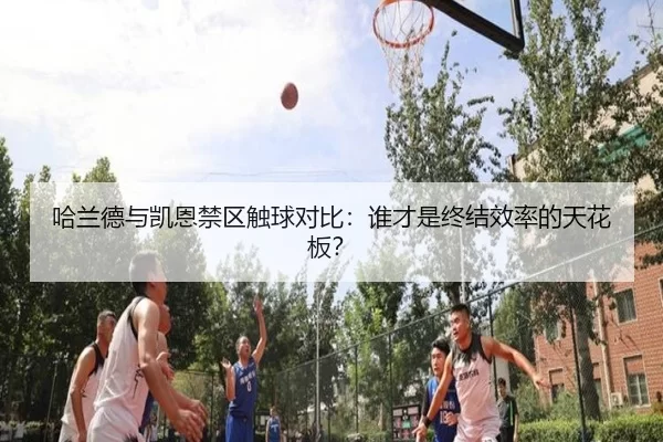 哈兰德与凯恩禁区触球对比：谁才是终结效率的天花板？
